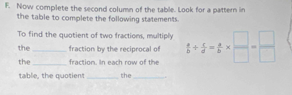 Now complete the second column of the table. Look for a pattern in 
the table to complete the following statements. 
To find the quotient of two fractions, multiply  a/b /  c/d = a/b *  □ /□  = □ /□  
the fraction by the reciprocal of 
the _fraction. In each row of the 
table, the quotient _the _.