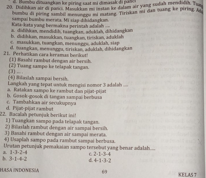 d. Bumbu dituangkan ke piring saat mi dimasak di panc
20. Didihkan air di panci. Masukkan mi instan ke dalam air yang sudah mendidih. Tuan
bumbu di piring sambil menunggu mi matang. Tiriskan mi dan tuang ke piring. Ad
sampai bumbu merata. Mi siap dihidangkan.
Kata-kata yang bermakna perintah adalah ....
a. didihkan, mendidih, tuangkan, aduklah, dihidangkan
b. didihkan, masukkan, tuangkan, tiriskan, aduklah
c. masukkan, tuangkan, menunggu, aduklah, siap
d. tuangkan, menunggu, tiriskan, aduklah, dihidangkan
21. Perhatikan cara keramas berikut!
(1) Basahi rambut dengan air bersih.
(2) Tuang sampo ke telapak tangan.
(3) ... .
(4) Bilaslah sampai bersih.
Langkah yang tepat untuk mengisi nomor 3 adalah ....
a. Ratakan sampo ke rambut dan pijat-pijat
b. Gosok-gosok di tangan sampai berbusa
c. Tambahkan air secukupnya
d. Pijat-pijat rambut
22. Bacalah petunjuk berikut ini!
1) Tuangkan sampo pada telapak tangan.
2) Bilaslah rambut dengan air sampai bersih.
3) Basahi rambut dengan air sampai merata.
4) Usaplah sampo pada rambut sampai berbusa.
Urutan petunjuk pemakaian sampo tersebut yang benar adalah....
a. 1-3-2-4 c. 2-1-3-4
b. 3-1-4-2 d. 4-1-3-2
HASA INDONESIA 69
KELAS 7