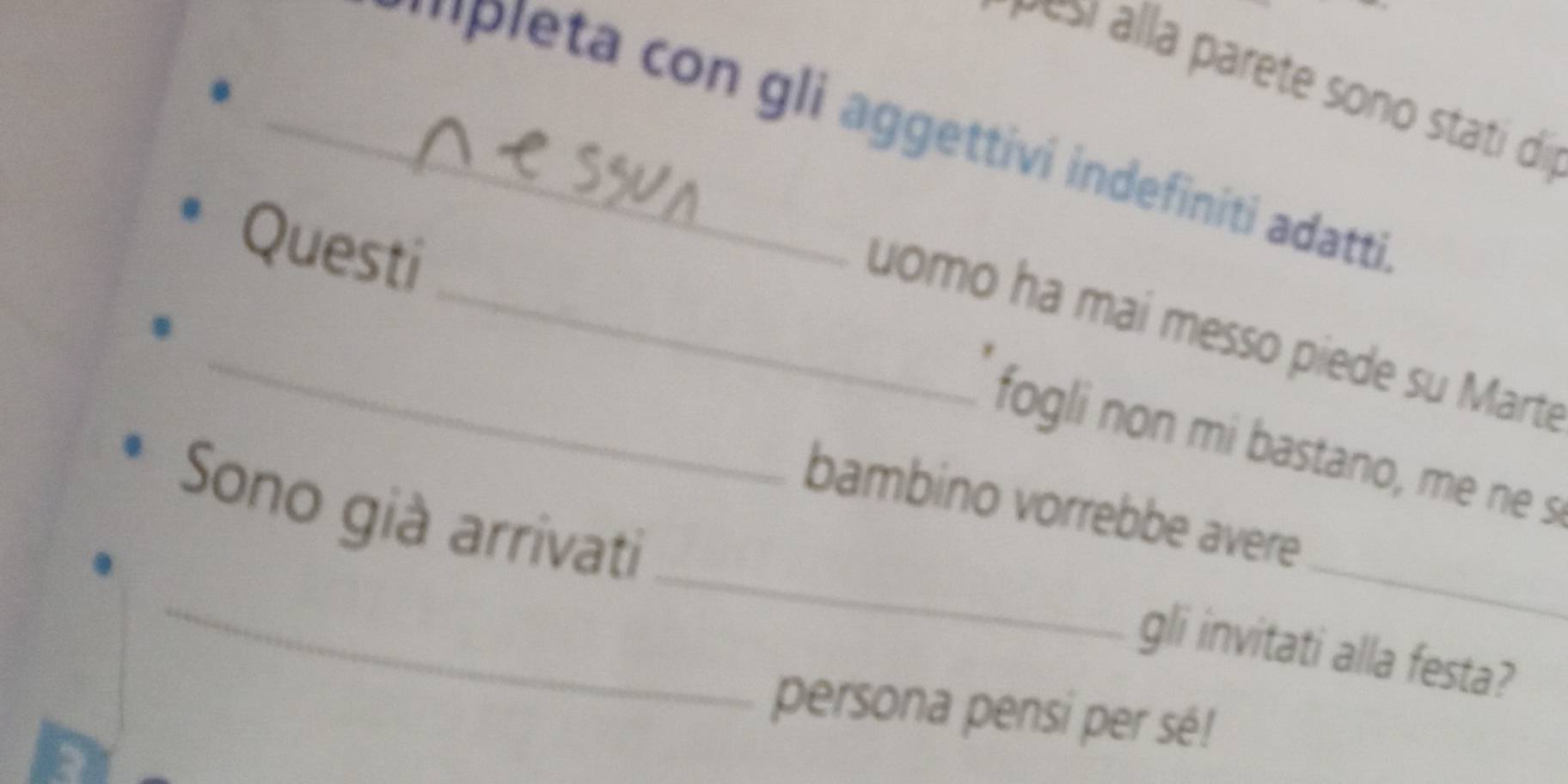 esí alla parete sono stati díi 
_' 'Pleta con gli aggettivi indefiniti adatti 
Questi 
_uomo ha mai messo piede su Marte 
fogli non mi bastano, me ne s 
_ 
bambino vorrebbe avere 
_ 
Sono già arrivati 
_ 
gli invitati alla festa? 
persona pensi per sé!