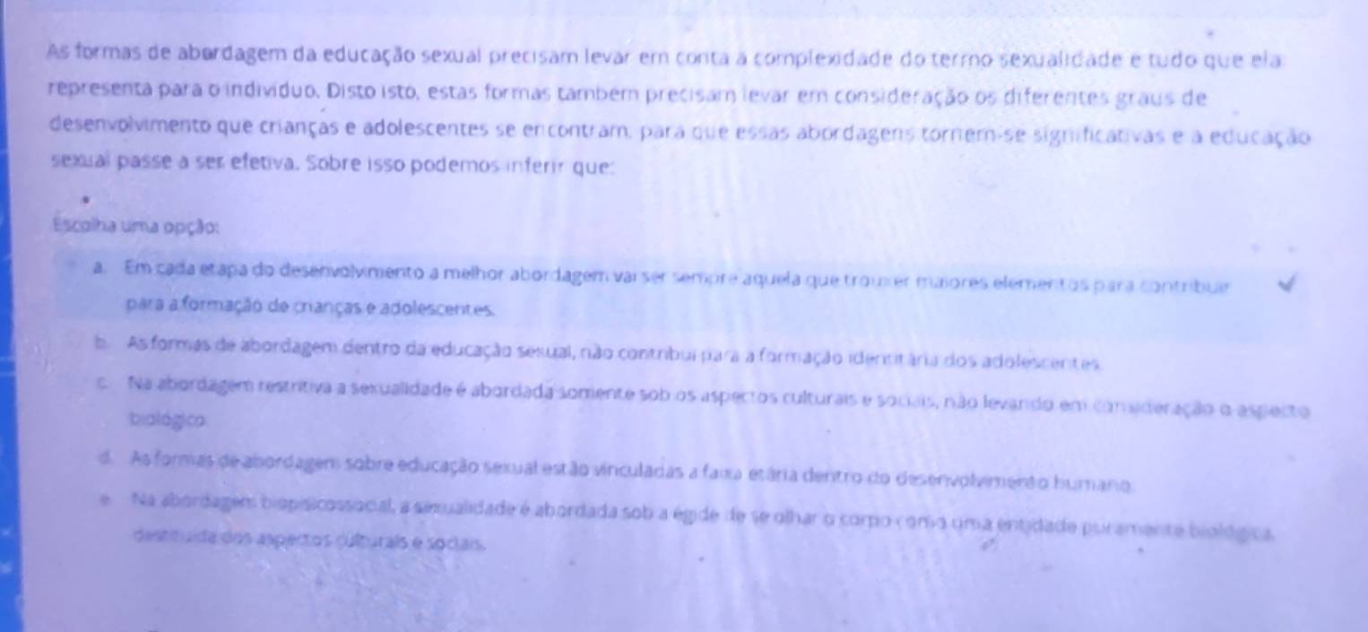 As formas de abordagem da educação sexual precisam levar em conta a complexidade do termo sexualidade e tudo que ela
representa para o indivíduo. Disto isto, estas formas também precisam levar em consideração os diferentes graus de
desenvolvimento que crianças e adolescentes se encontram, para que essas abordagens tornem-se significativas e a educação
sexual passe a ser efetiva. Sobre isso podemos inferir que:
Escolha uma opção:
a. Em cada etapa do desenvolvimento a melhor abordagem vaiser sempre aquela que trouxer maiores elementos para contribuar
para a formação de crianças e adolescentes.
b. As formas de abordagem dentro da educação sesual, não contribui para a formação identitária dos adolescentes
c. Na abordagem restritiva a sexualidade é abordada somente sob os aspectos culturais e sociais, não levando em conaderação o aspecto
biológica
d. As formas de abordagem sobre educação sexual estão vinculadas a faia etária dentro do desenvolvimento humano
e Na abordagem biopisicossocial, a sexualidade é abordada sob a égide de se olhar o corpo c omo uma entidade puramente biológica.
destituída dos aspectos culturals e sociais.