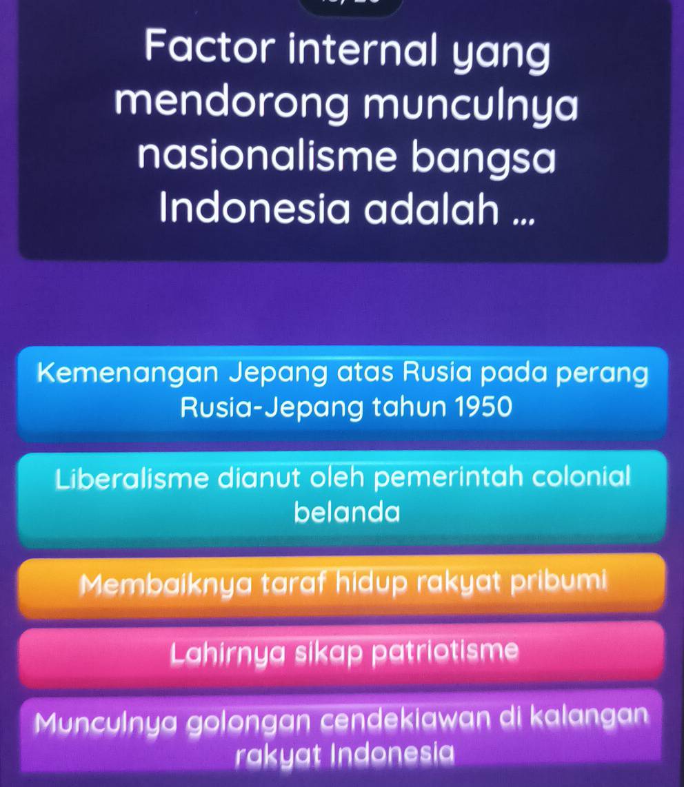 Factor internal yang
mendorong munculnya
nasionalisme bangsa
Indonesia adalah ...
Kemenangan Jepang atas Rusia pada perang
Rusia-Jepang tahun 1950
Liberalisme dianut oleh pemerintah colonial
belanda
Membaiknya taraf hidup rakyat pribumi
Lahirnya sikap patriotisme
Munculnya golongan cendekiawan di kalangan
rakyat Indonesia