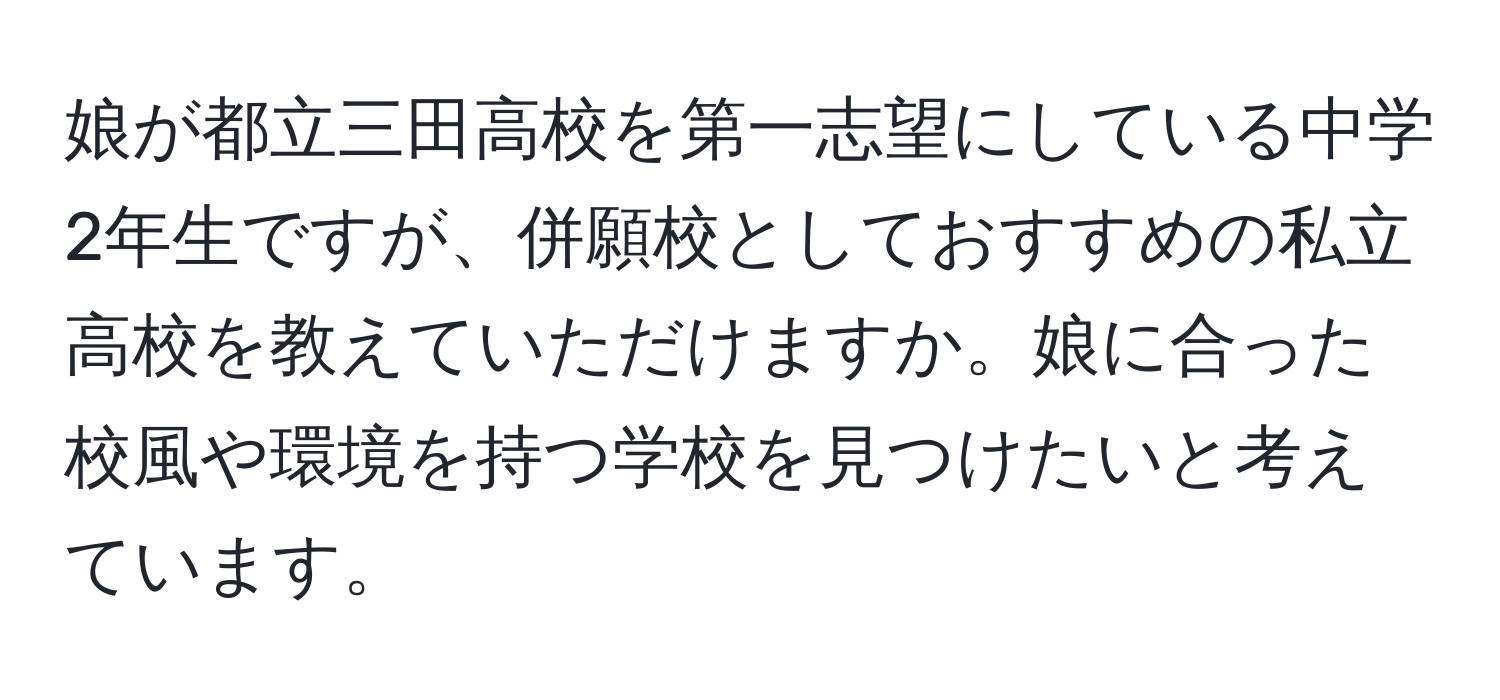 娘が都立三田高校を第一志望にしている中学2年生ですが、併願校としておすすめの私立高校を教えていただけますか。娘に合った校風や環境を持つ学校を見つけたいと考えています。