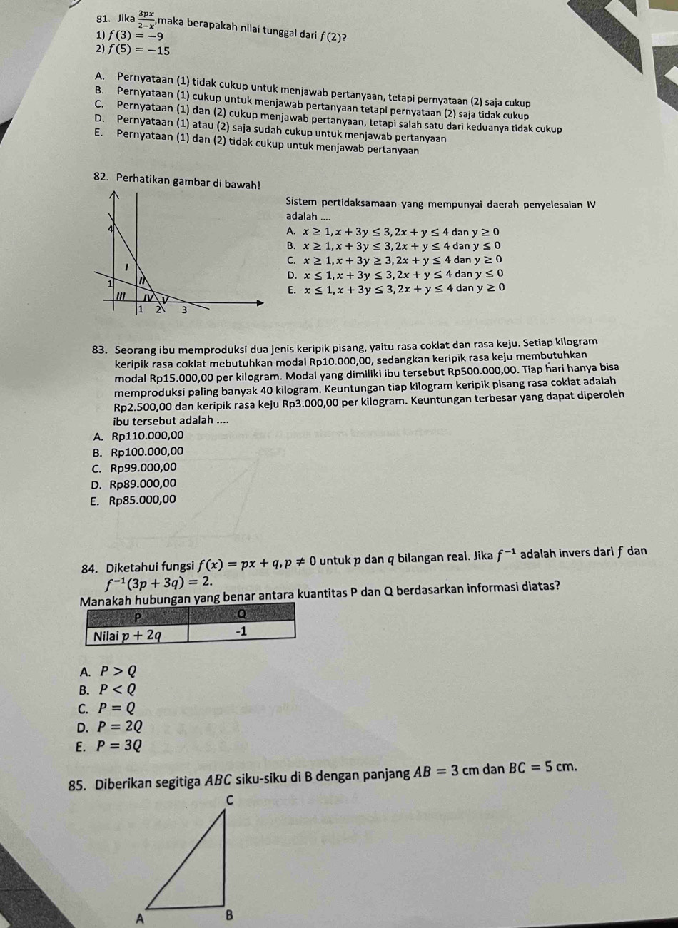 Jika  3px/2-x , maka berapakah nilai tunggal dari
1) f(3)=-9 f(2) ?
2) f(5)=-15
A. Pernyataan (1) tidak cukup untuk menjawab pertanyaan, tetapi pernyataan (2) saja cukup
B. Pernyataan (1) cukup untuk menjawab pertanyaan tetapi pernyataan (2) saja tidak cukup
C. Pernyataan (1) dan (2) cukup menjawab pertanyaan, tetapi salah satu dari keduanya tidak cukup
D. Pernyataan (1) atau (2) saja sudah cukup untuk menjawab pertanyaan
E. Pernyataan (1) dan (2) tidak cukup untuk menjawab pertanyaan
82. Perhatikan gambar di bawah!
Sistem pertidaksamaan yang mempunyai daerah penyelesaian IV
adalah
4
A. x≥ 1,x+3y≤ 3,2x+y≤ 4 dan y≥ 0
B. x≥ 1,x+3y≤ 3,2x+y≤ 4 dan y≤ 0
1
C. x≥ 1,x+3y≥ 3,2x+y≤ 4 dan y≥ 0
D. x≤ 1,x+3y≤ 3,2x+y≤ 4 dan y≤ 0
1
II
E. x≤ 1,x+3y≤ 3,2x+y≤ 4 dan y≥ 0
1 2 3
83. Seorang ibu memproduksi dua jenis keripik pisang, yaitu rasa coklat dan rasa keju. Setiap kilogram
keripik rasa coklat mebutuhkan modal Rp10.000,00, sedangkan keripik rasa keju membutuhkan
modal Rp15.000,00 per kilogram. Modal yang dimiliki ibu tersebut Rp500.000,00. Tiap hari hanya bisa
memproduksi paling banyak 40 kilogram. Keuntungan tiap kilogram keripik pisang rasa coklat adalah
Rp2.500,00 dan keripik rasa keju Rp3.000,00 per kilogram. Keuntungan terbesar yang dapat diperoleh
ibu tersebut adalah ....
A. Rp110.000,00
B. Rp100.000,00
C. Rp99.000,00
D. Rp89.000,00
E. Rp85.000,00
84. Diketahui fungsi f(x)=px+q,p!= 0 untuk p dan q bilangan real. Jika f^(-1) adalah invers dari f dan
f^(-1)(3p+3q)=2.
Manakah hubungan yang benar antara kuantitas P dan Q berdasarkan informasi diatas?
A. P>Q
B. P
C. P=Q
D. P=2Q
E. P=3Q
85. Diberikan segitiga ABC siku-siku di B dengan panjang AB=3 cm dan BC=5cm.