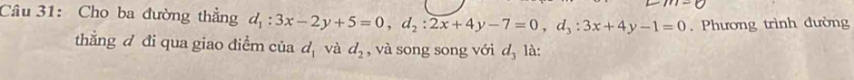 Cho ba đường thẳng d_1:3x-2y+5=0, d_2:2x+4y-7=0, d_3:3x+4y-1=0. Phương trình dường 
thắng đ đi qua giao điểm của d_1 và d_2 , và song song với d_3 là: