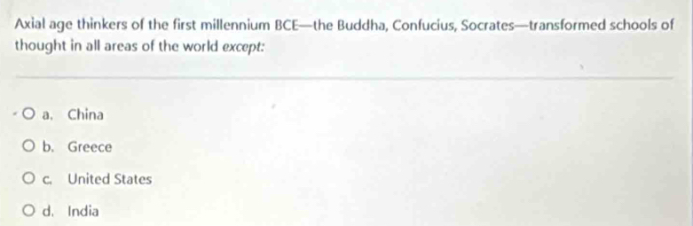 Axial age thinkers of the first millennium BCE—the Buddha, Confucius, Socrates—transformed schools of
thought in all areas of the world except:
a. China
b. Greece
c. United States
d. India