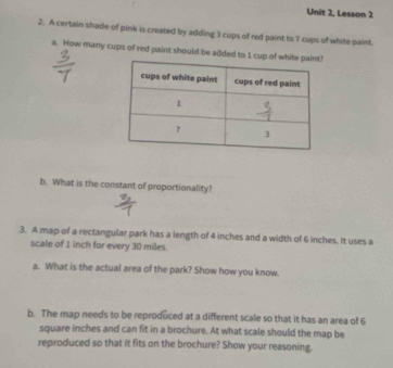 Unit 2, Lesson 2 
2. A certain shade of pink is created by adding 3 cups of red paint to 7 cups of white paint. 
a. How many cups of red paint should be added to 1 cup of white pain 
b. What is the constant of proportionality? 
3. A map of a rectangular park has a length of 4 inches and a width of 6 inches. It uses a 
scale of 1 inch for every 30 miles. 
a. What is the actual area of the park? Show how you know. 
b. The map needs to be reproduced at a different scale so that it has an area of 6
square inches and can fit in a brochure. At what scale should the map be 
reproduced so that it fits on the brochure? Show your reasoning.