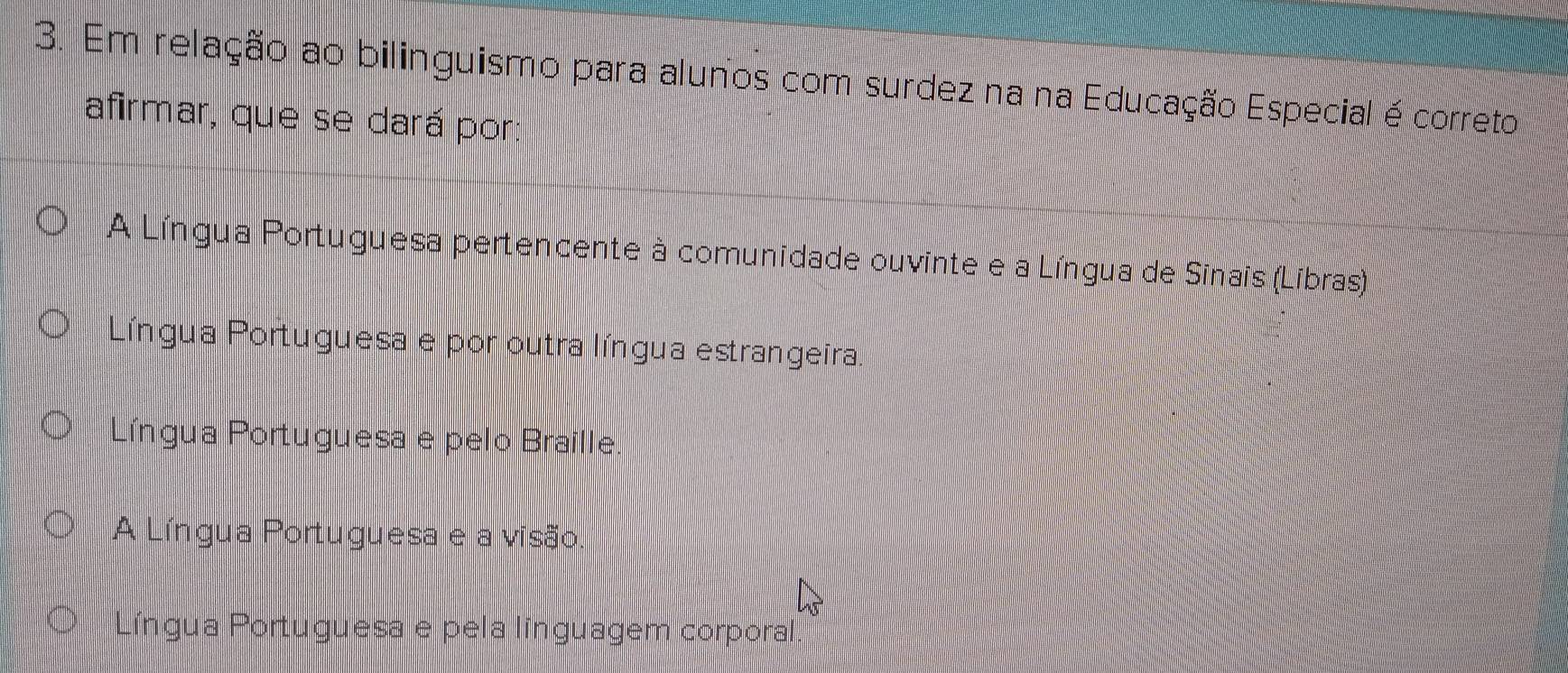 Em relação ao bilinguismo para alunos com surdez na na Educação Especial é correto
afirmar, que se dará por:
A Língua Portuguesa pertencente à comunidade ouvinte e a Língua de Sinais (Líbras)
Língua Portuguesa e por outra língua estrangeira.
Língua Portuguesa e pelo Braille
A Língua Portuguesa e a visão
O Língua Portuguesa e pela línguagem corporal