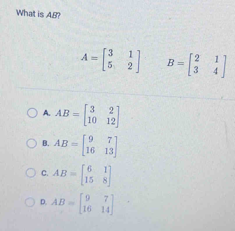 What is AB?
A=beginbmatrix 3&1 5&2endbmatrix B=beginbmatrix 2&1 3&4endbmatrix
A. AB=beginbmatrix 3&2 10&12endbmatrix
B. AB=beginbmatrix 9&7 16&13endbmatrix
C. AB=beginbmatrix 6&1 15&8endbmatrix
D. AB=beginbmatrix 9&7 16&14endbmatrix