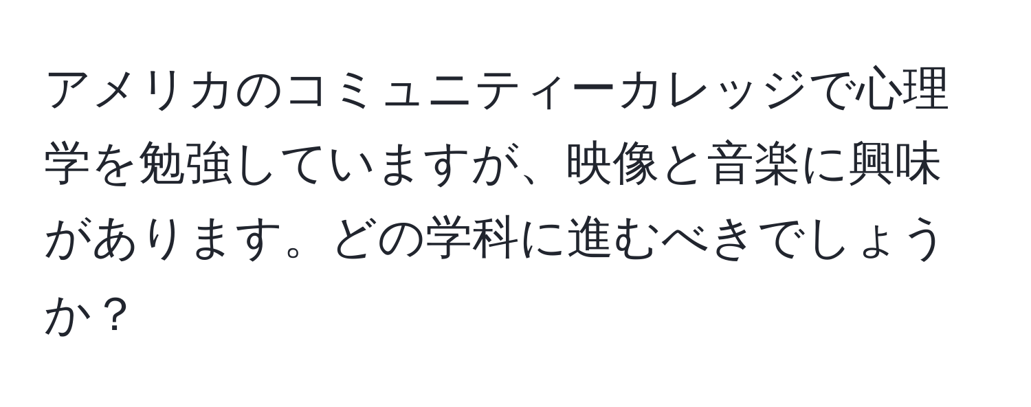 アメリカのコミュニティーカレッジで心理学を勉強していますが、映像と音楽に興味があります。どの学科に進むべきでしょうか？