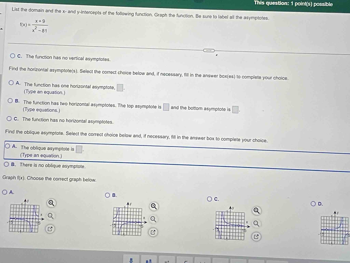 This question: 1 point(s) possible
List the domain and the x - and y-intercepts of the following function. Graph the function. Be sure to label all the asymptotes.
f(x)= (x+9)/x^2-81 
C. The function has no vertical asymptotes.
Find the horizontal asymptote(s). Select the correct choice below and, if necessary, fill in the answer box(es) to complete your choice.
A. The function has one horizontal asymptote, □. 
(Type an equation.)
B. The function has two horizontal asymptotes. The top asymptote is □ and the bottom asymptote is □. 
(Type equations.)
C. The function has no horizontal asymptotes.
Find the oblique asymptote. Select the correct choice below and, if necessary, fill in the answer box to complete your choice.
A. The oblique asymptote is □ 
(Type an equation.)
B. There is no oblique asymptote.
Graph f(x). Choose the correct graph below.
A.
B.
C.
D.