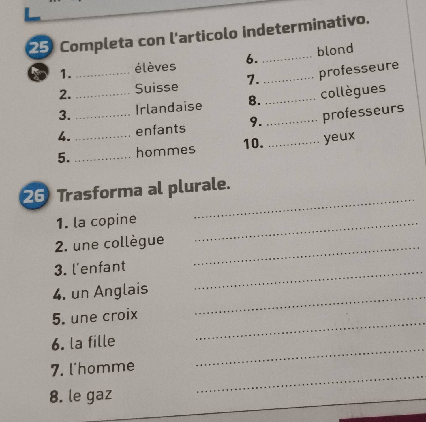 Completa con l'articolo indeterminativo. 
6. 
1. ___blond 
élèves 
7. 
professeure 
2. 
Suisse 
8. 
3. __Irlandaise _collègues 
9._ 
professeurs 
4. _enfants 
10. 
5._ 
hommes _yeux 
26 Trasforma al plurale. 
1. la copine_ 
_ 
2. une collègue_ 
3. l'enfant 
4. un Anglais 
_ 
5. une croix 
_ 
6. la fille 
_ 
7. l'homme 
_ 
8. le gaz 
_