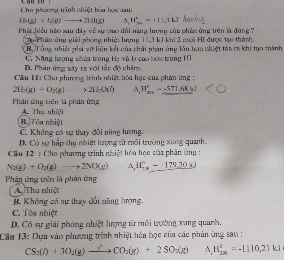 Cho phương trình nhiệt hóa học sau:
H_2(g)+I_2(g)to 2HI(g) △ _rH_(298)^0=+11,3kJ
Phát biểu nào sau đây về sự trao đổi năng lượng của phản ứng trên là đúng ?
A. Phản ứng giải phóng nhiệt lượng 11,3 kJ khi 2 mol HI được tạo thành.
B. Tổng nhiệt phá vỡ liên kết của chất phản ứng lớn hơn nhiệt tỏa ra khi tạo thành
C. Năng lượng chứa trong H_2 và I_2 cao hơn trong HI
D. Phản ứng xảy ra với tốc độ chậm.
Câu 11: Cho phương trình nhiệt hóa học của phản ứng :
2H_2(g)+O_2(g)to 2H_2O(l) △ _rH_(298)^0=-571,68kJ
Phản ứng trên là phản ứng
A. Thu nhiệt
B. Tỏa nhiệt
C. Không có sự thay đồi năng lượng.
D. Có sự hấp thụ nhiệt lượng từ môi trường xung quanh.
Câu 12 : Cho phương trình nhiệt hóa học của phản ứng :
N_2(g)+O_2(g)to 2NO(g) △ _rH_(298)^0=+179,20kJ
Phản ứng trên là phản ứng
A. Thu nhiệt
B. Không có sự thay đồi năng lượng.
C. Tỏa nhiệt
D. Có sự giải phóng nhiệt lượng từ môi trường xung quanh.
Câu 13: Dựa vào phương trình nhiệt hóa học của các phản ứng sau :
CS_2(l)+3O_2(g)xrightarrow l_2CO_2(g)+2SO_2(g) △ _rH_(298)^0=-1110,21kJ