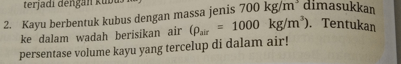 terjadi dengan kubu 
2. Kayu berbentuk kubus dengan massa jenis 700kg/m^3 dimasukkan 
ke dalam wadah berisikan air (rho _air=1000kg/m^3). Tentukan 
persentase volume kayu yang tercelup di dalam air!