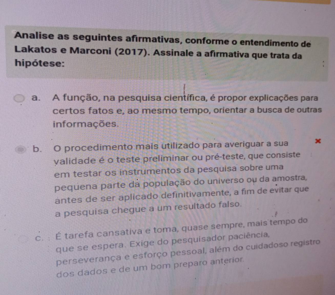 Analise as seguintes afırmativas, conforme o entendimento de
Lakatos e Marconi (2017). Assinale a afırmativa que trata da
hipótese:
a. A função, na pesquisa científica, é propor explicações para
certos fatos e, ao mesmo tempo, orientar a busca de outras
informações.
b. O procedimento mais utilizado para averiguar a sua ×
validade é o teste preliminar ou pré-teste, que consiste
em testar os instrumentos da pesquisa sobre uma
pequena parte da população do universo ou da amostra,
antes de ser aplicado definitivamente, a fim de evitar que
a pesquisa chegue a um resultado falso.
c. : É tarefa cansativa e toma, quase sempre, mais tempo do
que se espera. Exige do pesquisador paciência,
perseverança e esforço pessoal, além do cuidadoso registro
dos dados e de um bom preparo anterior.