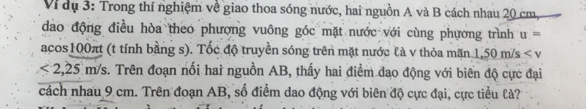 Vi dụ 3: Trong thí nghiệm về giao thoa sóng nước, hai nguồn A và B cách nhau 20 cm, 
dào động điều hòa theo phượng vuông góc mặt nước với cùng phương trình u=
acos100πt (t tính bằng s). Tốc độ truyền sóng trên mặt nước là v thỏa mãn 1.50m/s
<2,25m/s c. Trên đoạn nối hai nguồn AB, thấy hai điểm dao động với biên độ cực đại 
cách nhau 9 cm. Trên đoạn AB, số điểm dao động với biên độ cực đại, cực tiểu là?