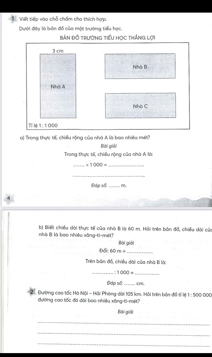 Viết tiếp vào chỗ chấm cho thích hợp.
Dưới đây là bản đồ của một trường tiểu học.
BẢN ĐỒ TRưỜNG TIểU HỌC THẢNG LợI
Nhà B
Nhà C
a) Trong thực tế, chiều rộng của nhà A là bao nhiêu mét?
Bài giải
Trong thực tế, chiều rộng của nhà A là:
_ * 1000= _
_
Đáp số: _m.
4
b) Biết chiều dài thực tế của nhà B là 60 m. Hỏi trên bản đồ, chiều dài của
nhà B là bao nhiêu xăng-ti-mét?
Bài giải
Đổi: 60 m= _
Trên bản đồ, chiều dài của nhà B là:
_. 1000= _
Đáp số: _ cm.
2  Đường cao tốc Hà Nội - Hải Phòng dài 105 km. Hỏi trên bản đồ tỉ lệ 1:500000
đường cao tốc đó dài bao nhiêu xăng-ti-mét?
Bài giải
_
_
_