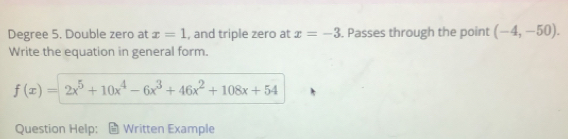 Degree 5. Double zero at x=1 , and triple zero at x=-3. Passes through the point (-4,-50). 
Write the equation in general form.
f(x)=2x^5+10x^4-6x^3+46x^2+108x+54
Question Help: Written Example