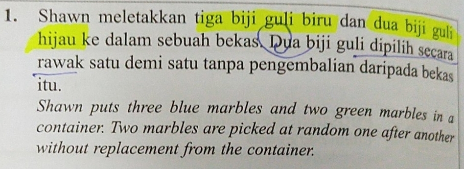 Shawn meletakkan tiga biji guli biru dan dua biji guli 
hijau ke dalam sebuah bekas. Dua biji guli dipilih secara 
rawak satu demi satu tanpa pengembalian daripada bekas 
itu. 
Shawn puts three blue marbles and two green marbles in a 
container. Two marbles are picked at random one after another 
without replacement from the container.