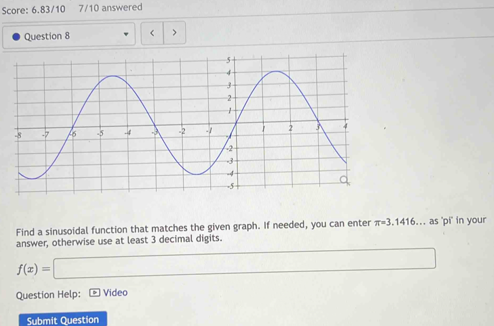 Score: 6.83/10 7/10 answered 
Question 8 < > 
Find a sinusoidal function that matches the given graph. If needed, you can enter π =3.1416... as 'pi' in your 
answer, otherwise use at least 3 decimal digits.
f(x)=□
Question Help: Video 
Submit Question