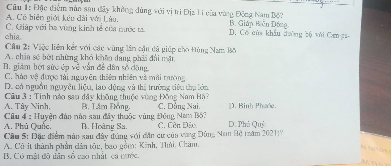 Đặc điểm nào sau đây không đúng với vị trí Địa Lí của vùng Đông Nam Bộ?
A. Có biên giới kéo dài với Lào. B. Giáp Biển Đông.
C. Giáp với ba vùng kinh tế của nước ta. D. Có cửa khẩu đường bộ với Cam-pu-
chia.
Câu 2: Việc liên kết với các vùng lân cận đã giúp cho Đông Nam Bộ
A. chia sẻ bớt những khó khăn đang phải đối mặt.
B. giảm bớt sức ép về vấn đề dân số đông.
C. bảo vệ được tài nguyên thiên nhiên và môi trường.
D. có nguồn nguyên liệu, lao động và thị trường tiêu thụ lớn.
Câu 3 : Tỉnh nào sau đây không thuộc vùng Đông Nam Bộ?
A. Tây Ninh. B. Lâm Đồng. C. Đồng Nai. D. Bình Phước.
Câu 4 : Huyện đảo nào sau đây thuộc vùng Đông Nam Bộ?
A. Phú Quốc. B. Hoàng Sa. C. Côn Đảo. D. Phú Quý.
Câu 5: Đặc điểm nào sau đây đúng với dân cư của vùng Đông Nam Bộ (năm 2021)?
A. Có ít thành phần dân tộc, bao gồm: Kinh, Thái, Chăm.
N N
B. Có mật độ dân số cao nhất cả nước.