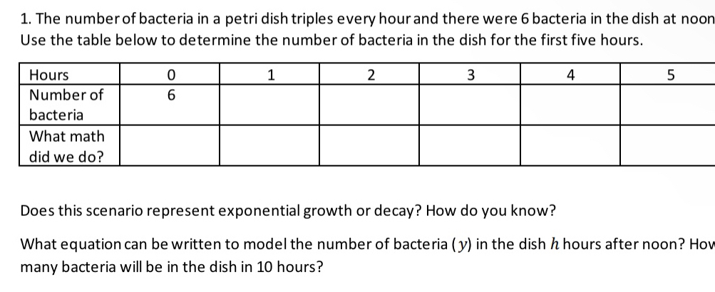 The number of bacteria in a petri dish triples every hour and there were 6 bacteria in the dish at noon 
Use the table below to determine the number of bacteria in the dish for the first five hours. 
Does this scenario represent exponential growth or decay? How do you know? 
What equation can be written to model the number of bacteria ( y) in the dish h hours after noon? How 
many bacteria will be in the dish in 10 hours?