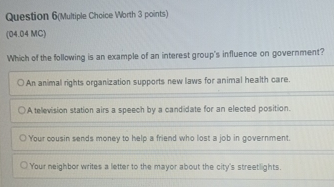 Question 6(Multiple Choice Worth 3 points)
(04.04 MC)
Which of the following is an example of an interest group's influence on government?
An animal rights organization supports new laws for animal health care.
A television station airs a speech by a candidate for an elected position.
Your cousin sends money to help a friend who lost a job in government.
Your neighbor writes a letter to the mayor about the city's streetlights.