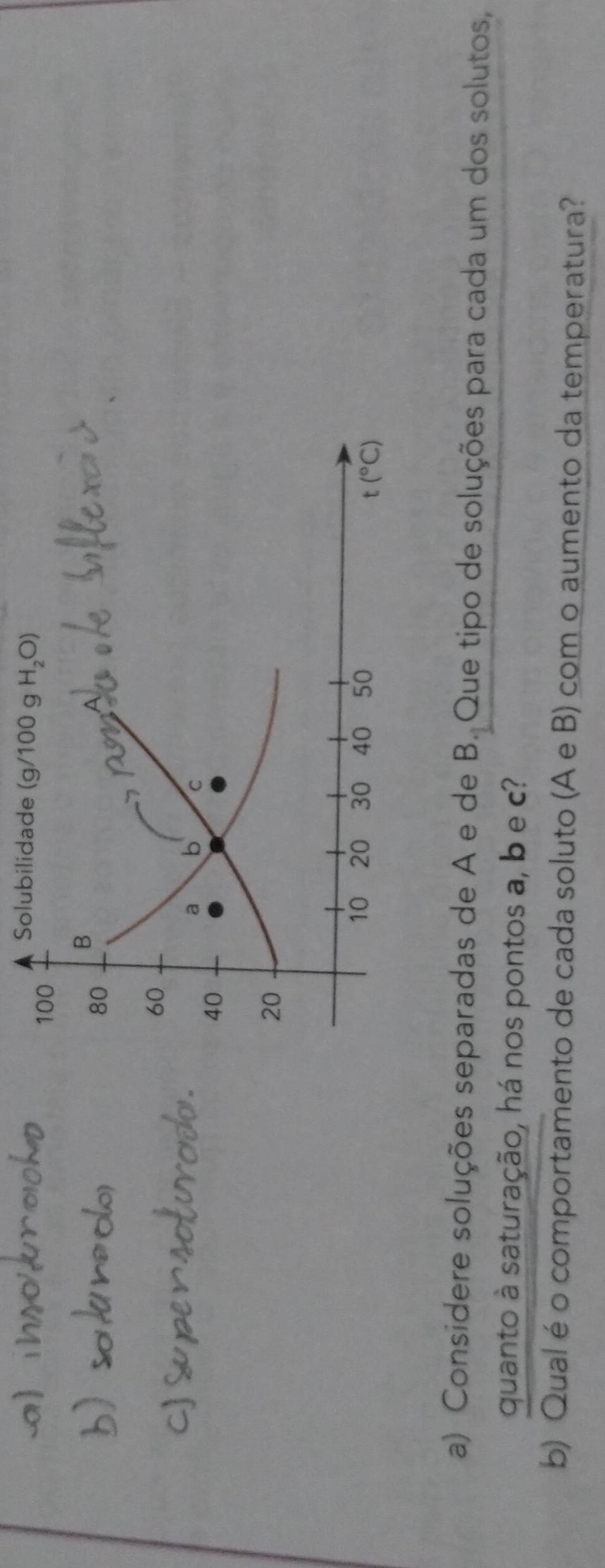 Considere soluções separadas de A e de B. Que tipo de soluções para cada um dos solutos,
quanto à saturação, há nos pontos a, b e c?
b) Qual é o comportamento de cada soluto (A e B) com o aumento da temperatura?