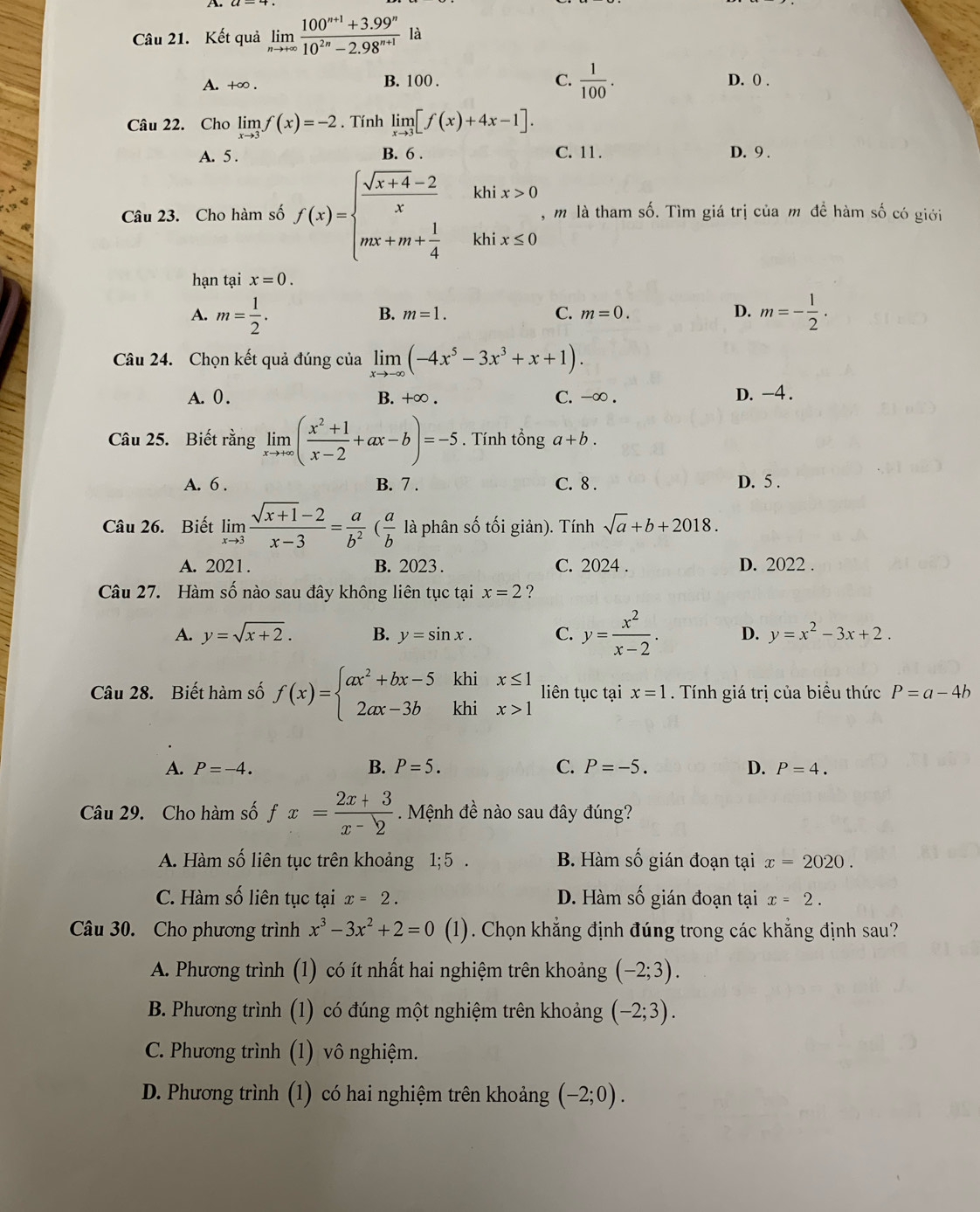 A 
Câu 21. Kết quả limlimits _nto +∈fty  (100^(n+1)+3.99^n)/10^(2n)-2.98^(n+1) la
A. +∞ . B. 100 . C.  1/100 . D. 0 .
Câu 22. Cho limlimits _xto 3f(x)=-2. Tính limlimits _xto 3[f(x)+4x-1].
A. 5 . B. 6 . C. 11. D. 9 .
Câu 23. Cho hàm số f(x)=beginarrayl  (sqrt(x+4)-2)/x khix>0 mx+m+ 1/4 khix≤ 0endarray. , m là tham số. Tìm giá trị của m đề hàm số có giới
hạn tại x=0.
A. m= 1/2 . m=- 1/2 .
B. m=1. C. m=0. D.
Câu 24. Chọn kết quả đúng của limlimits _xto -∈fty (-4x^5-3x^3+x+1).
A. 0. B. +∞ . C. -∞ . D. -4 .
Câu 25. Biết rằng limlimits _xto +∈fty ( (x^2+1)/x-2 +ax-b)=-5. Tính tổng a+b.
A. 6 . B. 7 . C. 8 . D. 5 .
Câu 26. Biết limlimits _xto 3 (sqrt(x+1)-2)/x-3 = a/b^2 ( a/b  là phân số tối giản). Tính sqrt(a)+b+2018.
A. 2021. B. 2023 . C. 2024 . D. 2022 .
Câu 27. Hàm số nào sau đây không liên tục tại x=2 ?
A. y=sqrt(x+2). B. y=sin x. C. y= x^2/x-2 . D. y=x^2-3x+2.
Câu 28. Biết hàm số f(x)=beginarrayl ax^2+bx-5 2ax-3bendarray. khi beginarrayr x≤ 1 x>1endarray liên tục tại x=1. Tính giá trị của biểu thức P=a-4b
khi
A. P=-4. B. P=5. C. P=-5. D. P=4.
Câu 29. Cho hàm số fx= (2x+3)/x-2 . Mệnh đề nào sau đây đúng?
A. Hàm số liên tục trên khoảng 1;5. B. Hàm số gián đoạn tại x=2020.
C. Hàm số liên tục tại x=2. D. Hàm số gián đoạn tại x=2.
Câu 30. Cho phương trình x^3-3x^2+2=0 (1). Chọn khẳng định đúng trong các khẳng định sau?
A. Phương trình (1) có ít nhất hai nghiệm trên khoảng (-2;3).
B. Phương trình ( (1) có đúng một nghiệm trên khoảng (-2;3).
C. Phương trình (1) vô nghiệm.
D. Phương trình (1) có hai nghiệm trên khoảng (-2;0).