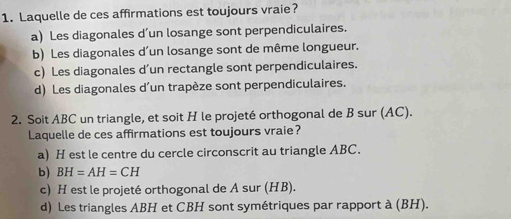 Laquelle de ces affirmations est toujours vraie?
a) Les diagonales d’un losange sont perpendiculaires.
b) Les diagonales d’un losange sont de même longueur.
c) Les diagonales d’un rectangle sont perpendiculaires.
d) Les diagonales d’un trapèze sont perpendiculaires.
2. Soit ABC un triangle, et soit H le projeté orthogonal de B sur (AC).
Laquelle de ces affirmations est toujours vraie?
a) H est le centre du cercle circonscrit au triangle ABC.
b) BH=AH=CH
c) H est le projeté orthogonal de A sur (HB).
d) Les triangles ABH et CBH sont symétriques par rapport à (BH).