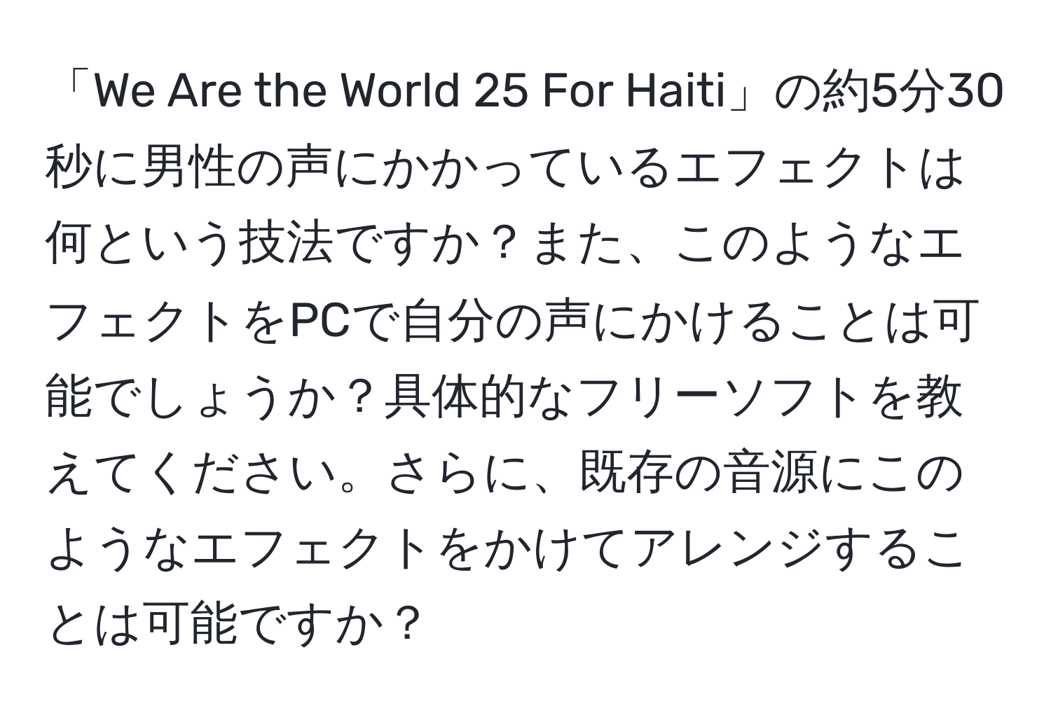 「We Are the World 25 For Haiti」の約5分30秒に男性の声にかかっているエフェクトは何という技法ですか？また、このようなエフェクトをPCで自分の声にかけることは可能でしょうか？具体的なフリーソフトを教えてください。さらに、既存の音源にこのようなエフェクトをかけてアレンジすることは可能ですか？