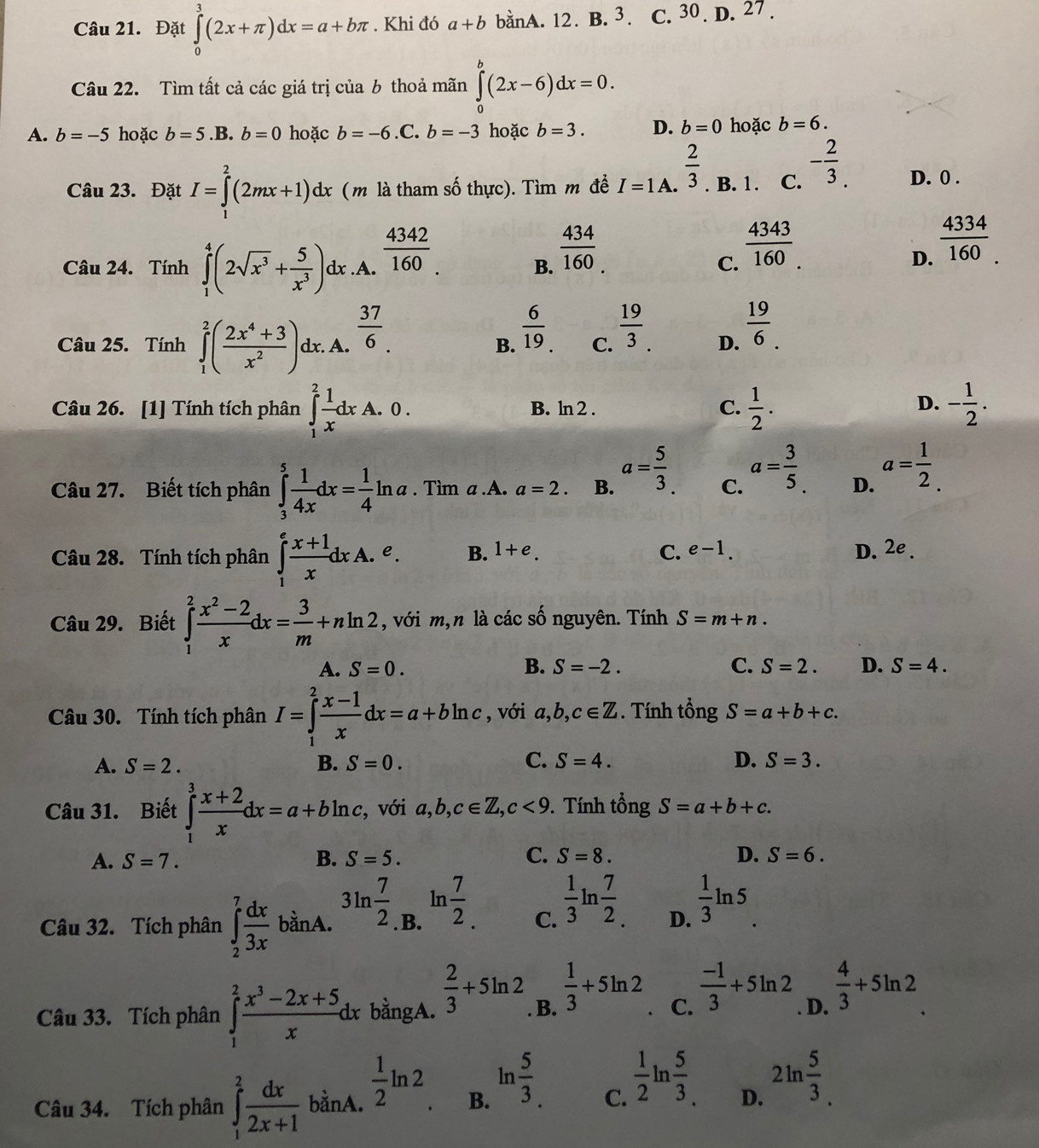 Đặt ∈tlimits _0^(3(2x+π )dx=a+bπ. Khi đó a+b banA. 12. B. 3. C. 30 . D. 27 .
Câu 22. Tìm tất cả các giá trị của b thoả mãn ∈tlimits _0^b(2x-6)dx=0.
A. b=-5 hoặc b=5. B b=0 hoặc b=-6.C.b=-3 hoặc b=3. D. b=0 hoặc b=6.
Câu 23. Đặt I=∈tlimits _1^2(2mx+1)dx ( m là tham số thực). Tìm m để I=1A.frac 2)3 B. 1 . C. - 2/3 . D. 0 .
Câu 24. Tính ∈tlimits _1^(4(2sqrt(x^3))+ 5/x^3 )d x.A.  4342/160 .
B.  434/160 
C.  4343/160 .
D.  4334/160 _.
Câu 25. Tính ∈tlimits _1^(2(frac 2x^4)+3x^2). dx. A.  37/6 .
B.  6/19 .
C.  19/3 .
D.  19/6 .
Câu 26. [1] Tính tích phân ∈tlimits _1^(2frac 1)xdxA.0. B. ln 2 . C.  1/2 . - 1/2 .
D.
Câu 27. Biết tích phân ∈tlimits _3^(5frac 1)4xdx= 1/4 ln a. Tim a.A. a=2. B. a= 5/3 . C. a= 3/5  D. a= 1/2 .
Câu 28. Tính tích phân ∈tlimits _1^(efrac x+1)xdxA.e. B. 1+e. C. e-1. D. 2e.
Câu 29. Biết ∈tlimits _1^(2frac x^2)-2xdx= 3/m +nln 2 , với m,n là các số nguyên. Tính S=m+n.
A. S=0. B. S=-2. C. S=2. D. S=4.
Câu 30. Tính tích phân I=∈tlimits _1^(2frac x-1)xdx=a+bln c , với a,b,c∈ Z. Tính tổng S=a+b+c.
A. S=2. B. S=0. C. S=4. D. S=3.
Câu 31. Biết ∈tlimits _1^(3frac x+2)xdx=a+bln c, , với a,b,c∈ Z,c<9</tex> . Tính that ongS=a+b+c.
A. S=7. B. S=5. C. S=8. D. S=6.
Câu 32. Tích phân ∈tlimits _2^(7frac dx)3x bằnA. 3ln  7/2 . B. ln  7/2 . C.  1/3 ln  7/2 . D.  1/3 ln 5.
Câu 33. Tích phân ∈tlimits _1^(2frac x^3)-2x+5xdx bằngA.  2/3 +5ln 2. B.  1/3 +5ln 2 、 C.  (-1)/3 +5ln 2 D.  4/3 +5ln 2
Câu 34. Tích phân ∈tlimits _1^(2frac dx)2x+1 bằnA.  1/2 lr 2 ln  5/3 .  1/2 ln  5/3 . 2ln  5/3 
B.
C.
D.