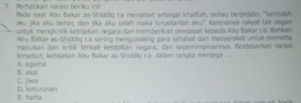 Perhatikan narasi beriku ini!
Pada saat Abu Bakar as-Shiddiq r.a menjabat sebagai khalifah, beliau berpidato: "bantulah
aku jika aku benar, dan jika aku salah maka luruskanlah aku''. Karenanya rakyat tak segan
untuk mengkritik kebijakan negara dan memberíkan pendapat kepada Abu Bakar r.a. Bahkan
Abu Bakar as-Shiddiq r.a sering mengundang para sahabat dan masyarakat untuk meminta
masukan dan kritik terkait kebijakan negara, dan kepemimpinannya. Beïdasarkan narasi
tersebut, kebijakan Abu Bakar as-Shiddiq r.a. dalam rangka menjaga ....
A. agama
B. akal
C. jiwa
D. keturunan
E. harta