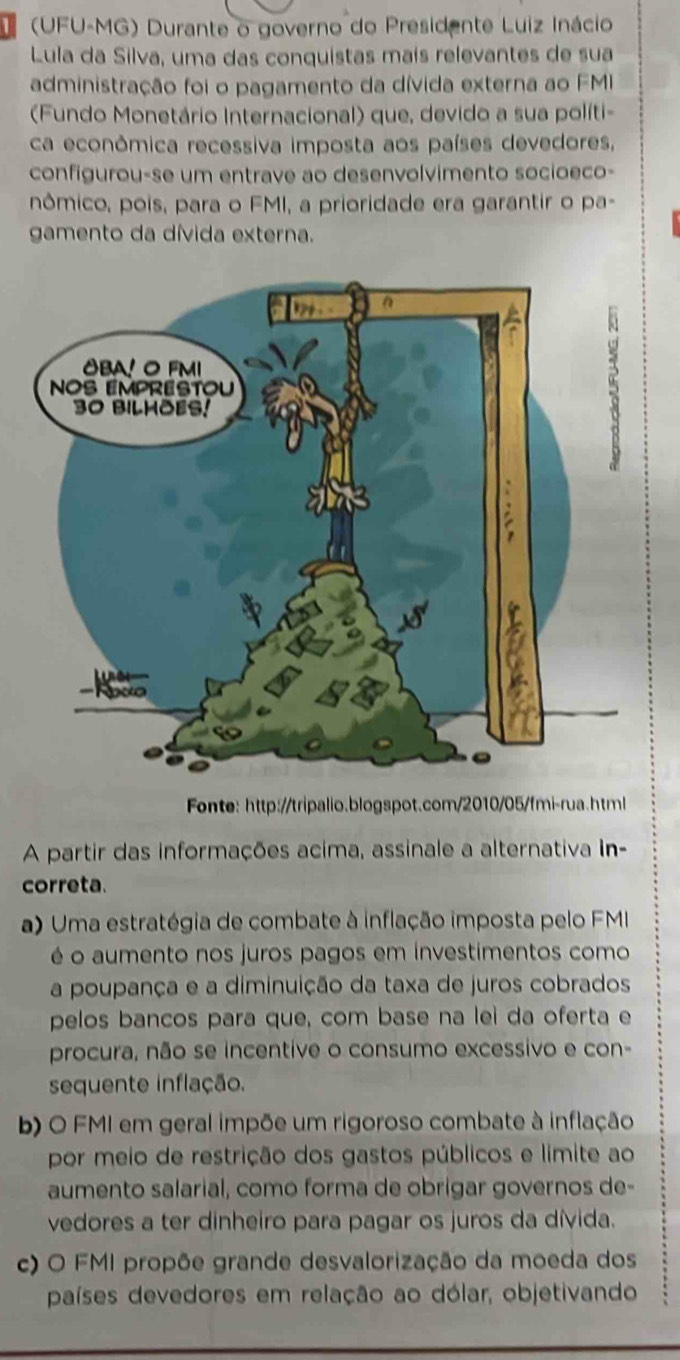 (UFU-MG) Durante o governo do Presidente Luiz Inácio
Lula da Silva, uma das conquistas mais relevantes de sua
administração foi o pagamento da dívida externa ao FMI
(Fundo Monetário Internacional) que, devido a sua políti-
ca econômica recessiva imposta aos países devedores,
configurou-se um entrave ao desenvolvimento socioeco-
nômico, pois, para o FMI, a prioridade era garantir o pa-
gamento da dívida externa.
Fonte: http://tripalio.blogspot.com/2010/05/fmi-rua.html
A partir das informações acima, assinale a alternativa In-
correta.
a) Uma estratégia de combate à inflação imposta pelo FMI
é o aumento nos juros pagos em investimentos como
a poupança e a diminuição da taxa de juros cobrados
pelos bancos para que, com base na leì da oferta e
procura, não se incentive o consumo excessivo e con-
sequente inflação.
b) O FMI em geral impõe um rigoroso combate à inflação
por meio de restrição dos gastos públicos e limite ao
aumento salarial, como forma de obrigar governos de-
vedores a ter dinheiro para pagar os juros da dívida.
c) O FMI propõe grande desvalorização da moeda dos
países devedores em relação ao dólar, objetivando