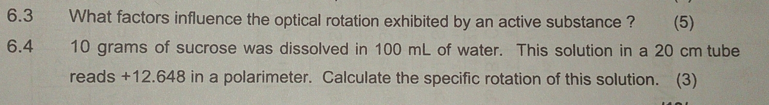 6.3 What factors influence the optical rotation exhibited by an active substance ? (5) 
6.4 10 grams of sucrose was dissolved in 100 mL of water. This solution in a 20 cm tube 
reads +12.648 in a polarimeter. Calculate the specific rotation of this solution. (3)