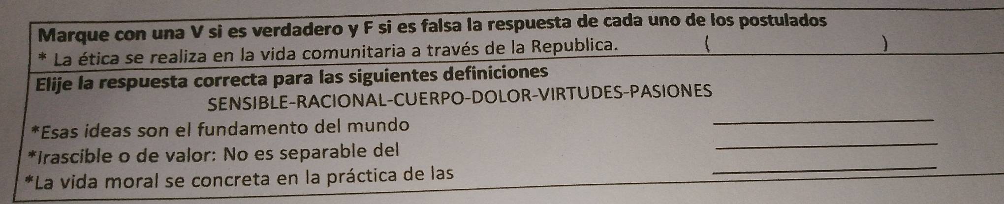 Marque con una V si es verdadero y F si es falsa la respuesta de cada uno de los postulados 
* La ética se realiza en la vida comunitaria a través de la Republica. 
Elije la respuesta correcta para las siguientes definiciones 
_ 
SENSIBLE-RACIONAL-CUERPO-DOLOR-VIRTUDES-PASIONES 
_ 
*Esas ideas son el fundamento del mundo 
_ 
*Irascible o de valor: No es separable del 
*La vida moral se concreta en la práctica de las