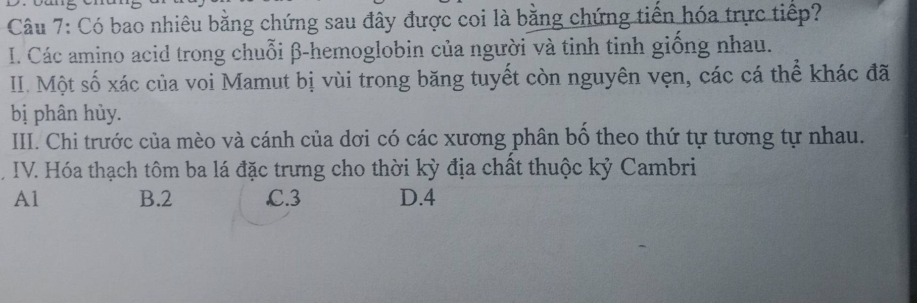 Có bao nhiêu bằng chứng sau đây được coi là bằng chứng tiền hóa trực tiếp?
I. Các amino acid trong chuỗi β -hemoglobin của người và tinh tinh giống nhau.
II. Một số xác của voi Mamut bị vùi trong băng tuyết còn nguyên vẹn, các cá thể khác đã
bị phân hủy.
IIII. Chi trước của mèo và cánh của dơi có các xương phân bồ theo thứ tự tương tự nhau.
IV. Hóa thạch tôm ba lá đặc trưng cho thời kỳ địa chất thuộc kỷ Cambri
A1 B. 2 C. 3 D. 4