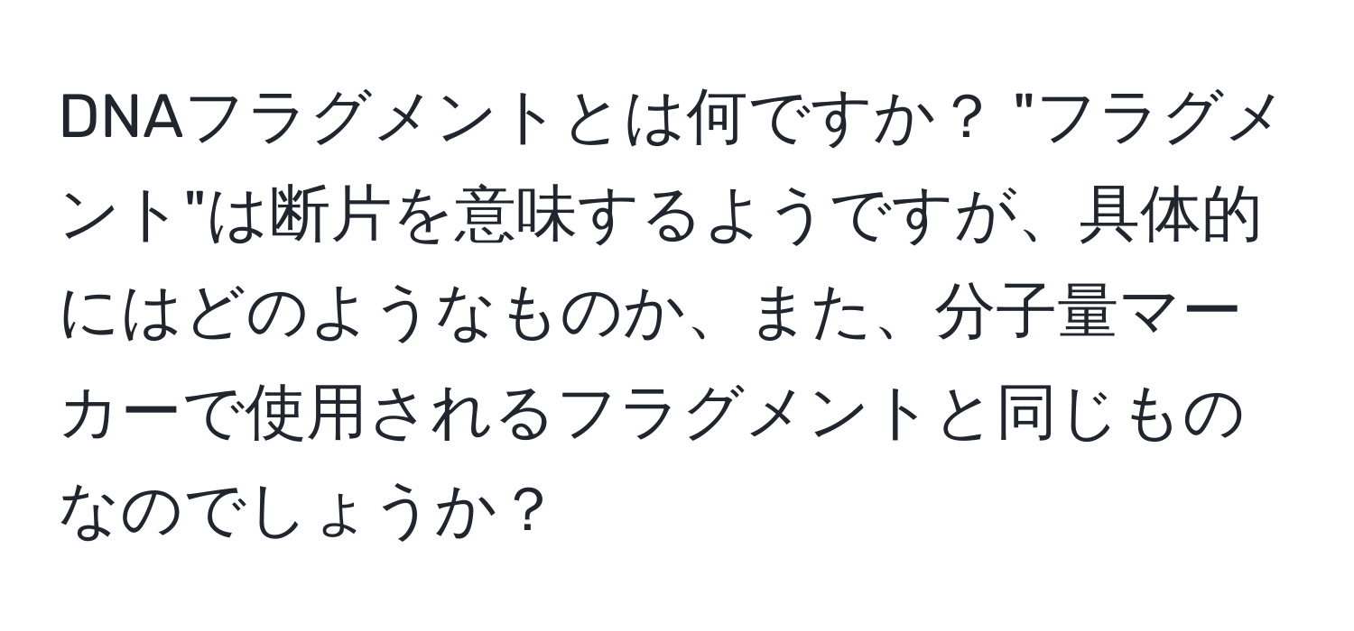 DNAフラグメントとは何ですか？ "フラグメント"は断片を意味するようですが、具体的にはどのようなものか、また、分子量マーカーで使用されるフラグメントと同じものなのでしょうか？