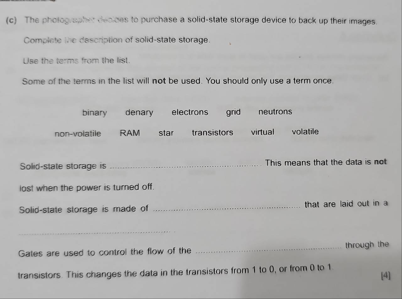 The photographer decides to purchase a solid-state storage device to back up their images.
Complete the description of solid-state storage.
Use the terms from the list.
Some of the terms in the list will not be used. You should only use a term once.
binary denary electrons grid neutrons
non-volatile RAM star transistors virtual volatile
Solid-state storage is _This means that the data is not
lost when the power is turned off.
Solid-state storage is made of _that are laid out in 
_
Gates are used to control the flow of the _through the
transistors. This changes the data in the transistors from 1 to 0, or from 0 to 1.
[4]