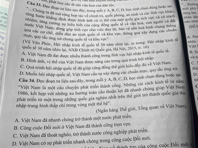 lon, phát huy các di sản văn hoá của dân tộc.
Câu 33. Đọc đoạn tự liệu sau đây, trong mỗi ý A, B, C, D, học sinh chọn đúng hoặc sai. "... Đường
".. Chúng ta đã mở rộng hợp tác về chính trị, quốc phòng, an ninh và các lĩnh vực khác; mới phù ! sáng tạo,
ục đu từng bước khẳng định được hình ảnh và vi thế của một quốc gia tích cực và có trách
nhân dân
chínt  nhiệm; tăng cường sự hiều biết của cộng đồng quốc tế về văn hoá, con người và đất
g. C nên nhữ
nh m
Nước Việt Nam, đóng góp tích cực cho việc duy trì, bảo vệ nền hoà bình chung thông (Đỗ F
qua các cơ chế, diễn đàn an ninh quốc tế và khu vực, thông qua xây dựng các chuẩn
ng mực, quy tắc ứng xử chung quốc tế và khu vực".
A. Đư
j a
(Vũ Văn Phúc, Hội nhập kinh tế quốc tế 30 năm nhìn lại, in trong: Hội nhập kinh tế nhân
quốc tế 30 năm nhìn lại, NXB Chính trị Quốc gia, Hà Nội, 2015, tr. 16)
Việt 1
A. Việt Nam đã đạt được nhiều thành công trong lĩnh vực hội nhập kinh tế quốc tế B. S
1 B. Hình ảnh, vị thế của Việt Nam được nâng cao trong quá trình hội nhập. vàn C.
C. Quá trình hội nhập quốc tế đã giúp cộng đồng thế giới hiểu đầy đủ về Việt Nam.
D. Muốn hội nhập quốc tế, Việt Nam cần tự xây dựng các chuẩn mực, quy tắc ứng xử. đú
Câu 34. Đọc đoạn tự liệu sau đây, trong mỗi ý A, B, C, D, học sinh chọn đúng hoặc sai. D.
*Việt Nam là một câu chuyện phát triển thành công. Những cải cách kinh tế từ năm trê
1986, kết hợp với những xu hướng toàn cầu thuận lợi đã nhanh chóng giúp Việt Nam C
phát triển từ một trong những quốc gia nghèo nhất trên thế giới trở thành quốc gia thu
nhập trung bình thấp chỉ trong vòng một thế hệ".
(Ngân hàng Thế giới, Tổng quan về Việt Nam).
A. Việt Nam đã nhanh chóng trở thành một nước phát triển.
B. Công cuộc Đổi mới ở Việt Nam đã thành công trọn vẹn.
C. Việt Nam đã thoát nghèo, trở thành nước công nghiệp phát triển.
D. Việt Nam có sự phát triển nhanh chóng trong công cuộc Đổi mới.
về thành tru của công cuộc Đồi mới ở