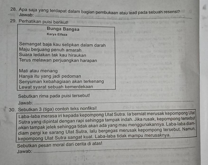 Apa saja yang terdapat dalam bagian pembukaan atau lead pada sebuah resensi? 
_ 
Jawab:_ 
29. Perhatikan puisi berikut! 
Bunga Bangsa 
Karya Elfaza 
Semangat baja kau selipkan dalam darah 
Maju berjuang penuh amarah 
Suara ledakan tak kau hiraukan 
Terus melawan perjuangkan harapan 
Mati atau menang 
Hanya itu yang jadi pedoman 
Senyuman kebahagiaan akan terkenang 
Lewat syarat sebuah kemerdekaan 
Sebutkan rima pada puisi tersebut! 
Jawab: 
_ 
30. Sebutkan 3 (tiga) contoh teks nonfiksi! 
Laba-laba merasa iri kepada kepompong Ulat Sutra. Ia berniat merusak kepompong Ulat 
Sutra yang dipintal dengan rapi sehingga tampak indah. Jika rusak, kepompong tersebut 
akan tampak jelek sehingga tidak akan ada yang mau menggunakannya. Laba-laba diam- 
diam pergi ke sarang Ulat Sutra, lalu bergegas merusak kepompong tersebut. Namun, 
kepompong Ulat Sutra sangat kuat. Laba-laba tidak mampu merusaknya. 
_ 
Sebutkan pesan moral dari cerita di atas! 
Jawab: 
_