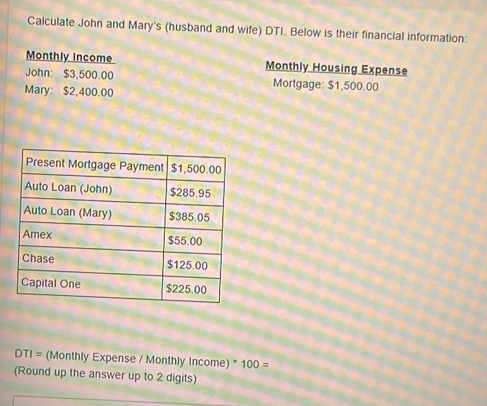 Calculate John and Mary's (husband and wife) DTI. Below is their financial information: 
Monthly Income Monthly Housing Expense 
John: $3,500.00 Mortgage: $1,500.00
Mary: $2,400.00
DTI= (Monthly Expense / Monthly Income) * 100=
(Round up the answer up to 2 digits)