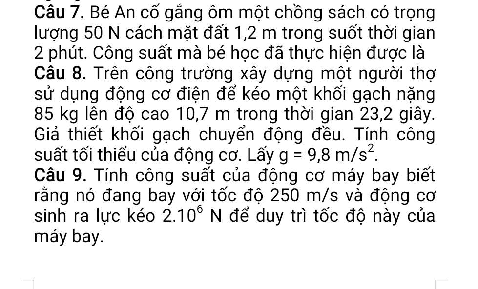 Bé An cố gắng ôm một chồng sách có trọng 
lượng 50 N cách mặt đất 1,2 m trong suốt thời gian 
2 phút. Công suất mà bé học đã thực hiện được là 
Câu 8. Trên công trường xây dựng một người thợ 
sử dụng động cơ điện để kéo một khối gạch nặng
85 kg lên độ cao 10,7 m trong thời gian 23,2 giây. 
Giả thiết khối gạch chuyển động đều. Tính công 
suất tối thiểu của động cơ. Lấy g=9,8m/s^2. 
Câu 9. Tính công suất của động cơ máy bay biết 
rằng nó đang bay với tốc độ 250 m/s và động cơ 
sinh ra lực kéo 2.10^6N để duy trì tốc độ này của 
máy bay.