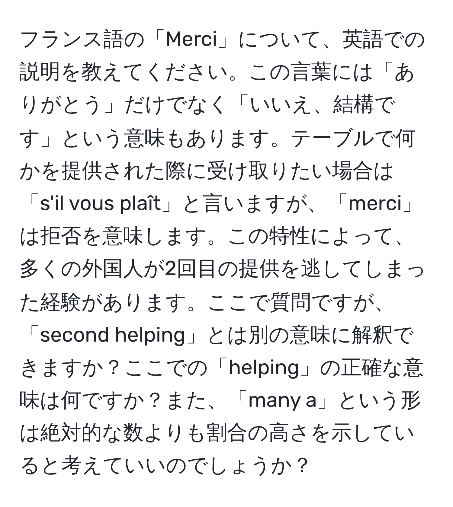 フランス語の「Merci」について、英語での説明を教えてください。この言葉には「ありがとう」だけでなく「いいえ、結構です」という意味もあります。テーブルで何かを提供された際に受け取りたい場合は「s'il vous plaît」と言いますが、「merci」は拒否を意味します。この特性によって、多くの外国人が2回目の提供を逃してしまった経験があります。ここで質問ですが、「second helping」とは別の意味に解釈できますか？ここでの「helping」の正確な意味は何ですか？また、「many a」という形は絶対的な数よりも割合の高さを示していると考えていいのでしょうか？