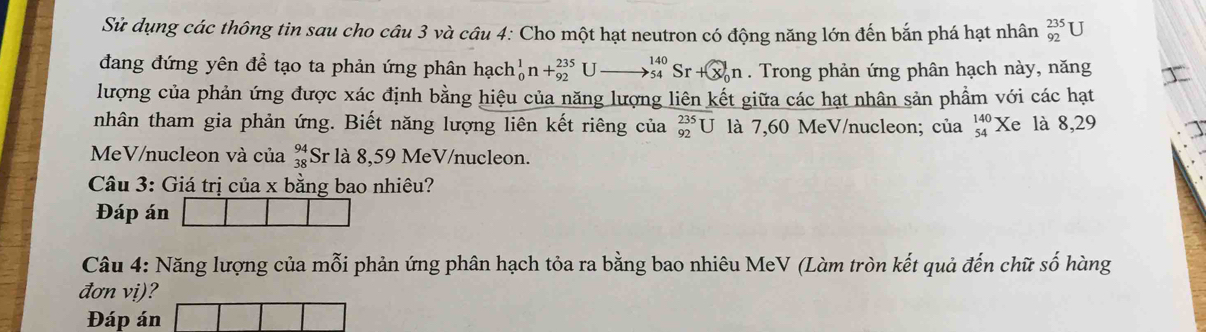 Sử dụng các thông tin sau cho câu 3 và câu 4: Cho một hạt neutron có động năng lớn đến bắn phá hạt nhân _(92)^(235)U
đang đứng yên để tạo ta phản ứng phân hạch _0^(1n+_(92)^(235)Uto _(54)^(140)Sr+ enclosecircle)1n. Trong phản ứng phân hạch này, năng 
lượng của phản ứng được xác định bằng hiệu của năng lượng liên kết giữa các hạt nhân sản phẩm với các hạt 
tnhân tham gia phản ứng. Biết năng lượng liên kết riêng của _(92)^(235)U là 7,60 MeV/nucleon; của beginarrayr 140 54endarray Xe là 8,29
MeV /nucleon và của beginarrayr 94 38endarray Sr là 8,59 MeV/nucleon. 
Câu 3: Giá trị của x bằng bao nhiêu? 
Đáp án 
Câu 4: Năng lượng của mỗi phản ứng phân hạch tỏa ra bằng bao nhiêu MeV (Làm tròn kết quả đến chữ số hàng 
đơn vị)? 
Đáp án