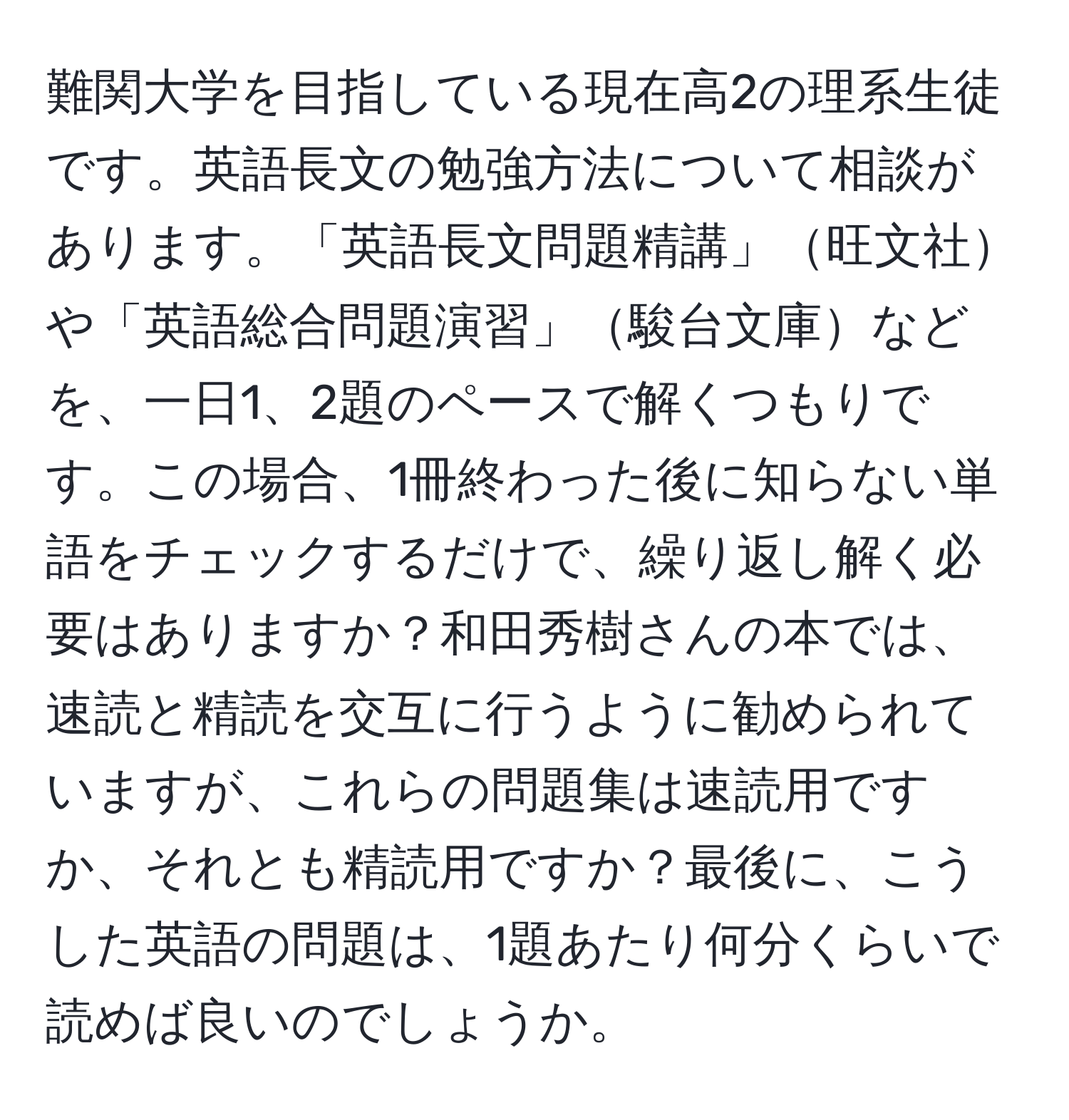 難関大学を目指している現在高2の理系生徒です。英語長文の勉強方法について相談があります。「英語長文問題精講」旺文社や「英語総合問題演習」駿台文庫などを、一日1、2題のペースで解くつもりです。この場合、1冊終わった後に知らない単語をチェックするだけで、繰り返し解く必要はありますか？和田秀樹さんの本では、速読と精読を交互に行うように勧められていますが、これらの問題集は速読用ですか、それとも精読用ですか？最後に、こうした英語の問題は、1題あたり何分くらいで読めば良いのでしょうか。