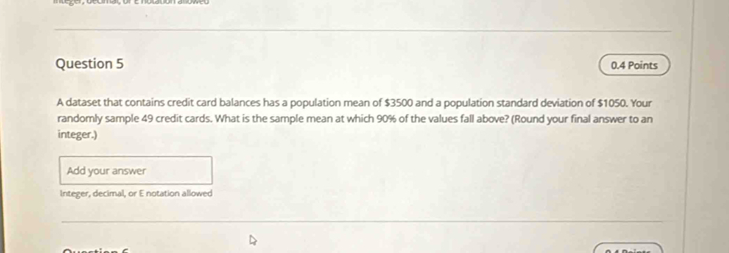 A dataset that contains credit card balances has a population mean of $3500 and a population standard deviation of $1050. Your 
randomly sample 49 credit cards. What is the sample mean at which 90% of the values fall above? (Round your final answer to an 
integer.) 
Add your answer 
Integer, decimal, or E notation allowed