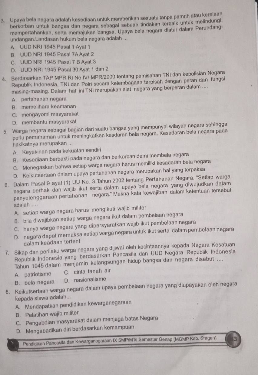 Upaya bela negara adalah kesediaan untuk memberikan sesuatu tanpa pamrih atau kerelaan
berkorban untuk bangsa dan negara sebagai sebuah tindakan terbaik untuk melindungi,
mempertahankan, serta memajukan bangsa. Upaya bela negara diatur dalam Perundang-
undangan.Landasan hukum bela negara adalah ...
A. UUD NRI 1945 Pasal 1 Ayat 1
B. UUD NRI 1945 Pasal 7A Ayat 2
C. UUD NRI 1945 Pasal 7 B Ayat 3
D. UUD NRI 1945 Pasal 30 Ayat 1 dan 2
4. Berdasarkan TAP MPR RI No IV/ MPR/2000 tentang pemisahan TNI dan kepolisian Negara
Republik Indonesia, TNI dan Polri secara kelembagaan terpisah dengan peran dan fungsi
masing-masing. Dalam hal ini TNI merupakan alat negara yang berperan dalam ....
A. pertahanan negara
B. memelihara keamanan
C. mengayomi masyarakat
D. membantu masyarakat
5. Warga negara sebagai bagian dari suatu bangsa yang mempunyai wilayah negara sehingga
perlu pemahaman untuk meningkatkan kesdaran bela negara. Kesadaran bela negara pada
hakikatnya merupakan ...
A. Keyakinan pada kekuatan sendiri
B. Kesediaan berbakti pada negara dan berkorban demi membela negara
C. Menegaskan bahwa setiap warga negara harus memiliki kesadaran bela negara
D. Keikutsertaan dalam upaya pertahanan negara merupakan hal yang terpaksa
6. Dalam Pasal 9 ayat (1) UU No. 3 Tahun 2002 tentang Pertahanan Negara, "Setiap warga
negara berhak dan wajib ikut serta dalam upaya bela negara yang diwujudkan dalam
penyelenggaraan pertahanan negara." Makna kata kewajiban dalam ketentuan tersebut
adalah ....
A. setiap warga negara harus mengikuti wajib militer
B. bila diwajibkan setiap warga negara ikut dalam pembelaan negara
C. hanya warga negara yang dipersyaratkan wajib ikut pembelaan negara
D. negara dapat memaksa setiap warga negara untuk ikut serta dalam pembelaan negara
dalam keadaan tertent
7. Sikap dan perilaku warga negara yang dijiwai oleh kecintaannya kepada Negara Kesatuan
Republik Indonesia yang berdasarkan Pancasila dan UUD Negara Republik Indonesia
Tahun 1945 dalam menjamin kelangsungan hidup bangsa dan negara disebut ....
A. patriotisme C. cinta tanah air
B. bela negara D. nasionalisme
8. Keikutsertaan warga negara dalam upaya pembelaan negara yang diupayakan oleh negara
kepada siswa adalah...
A. Mendapatkan pendidikan kewarganegaraan
B. Pelatihan wajib militer
C. Pengabdian masyarakat dalam menjaga batas Negara
D. Mengabadikan diri berdasarkan kemampuan
Pendidikan Pancasila dan Kewarganegaraan IX SMP/MTs Semester Genap (MGMP Kab. Sragen) 3