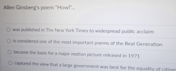 Allen Ginsberg's poem 'Howl"...
was published in The New York Times to widespread public acclaim
is considered one of the most important poems of the Beat Generation
became the basis for a major motion picture released in 1971
captured the view that a large government was best for the equality of citizer