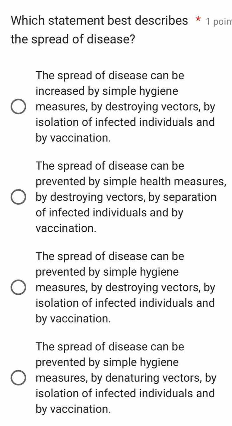 Which statement best describes * 1 poin
the spread of disease?
The spread of disease can be
increased by simple hygiene
measures, by destroying vectors, by
isolation of infected individuals and
by vaccination.
The spread of disease can be
prevented by simple health measures,
by destroying vectors, by separation
of infected individuals and by
vaccination.
The spread of disease can be
prevented by simple hygiene
measures, by destroying vectors, by
isolation of infected individuals and
by vaccination.
The spread of disease can be
prevented by simple hygiene
measures, by denaturing vectors, by
isolation of infected individuals and
by vaccination.