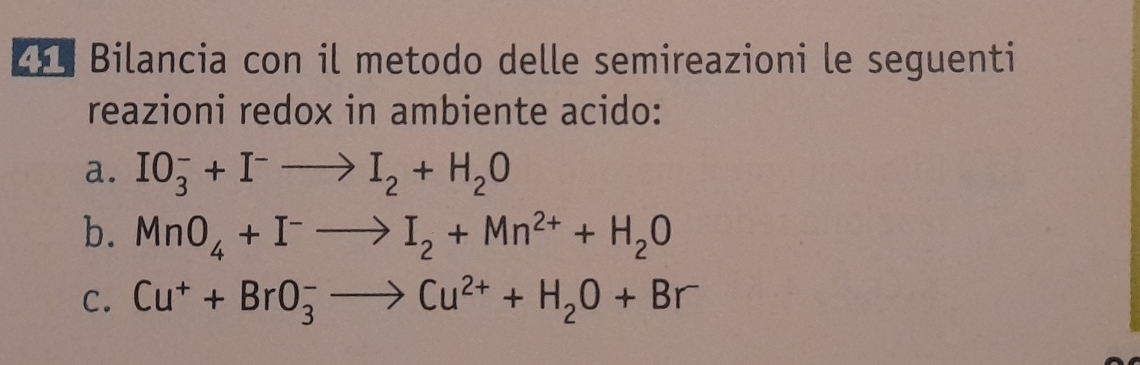 Bilancia con il metodo delle semireazioni le seguenti 
reazioni redox in ambiente acido: 
a. IO_3^(-+I^-)to I_2+H_2O
b. MnO_4+I^-to I_2+Mn^(2+)+H_2O
C. Cu^++BrO_3^(-to Cu^2+)+H_2O+Br